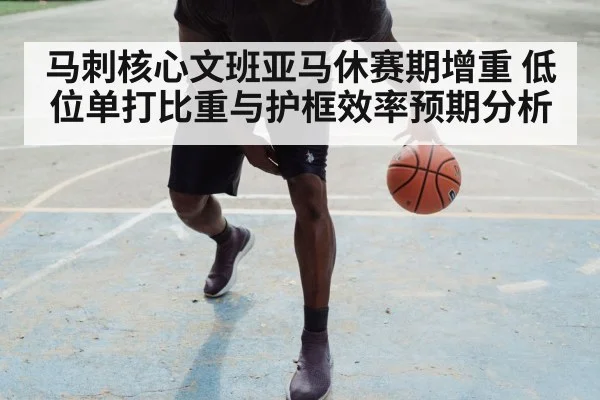 马刺核心文班亚马休赛期增重 低位单打比重与护框效率预期分析